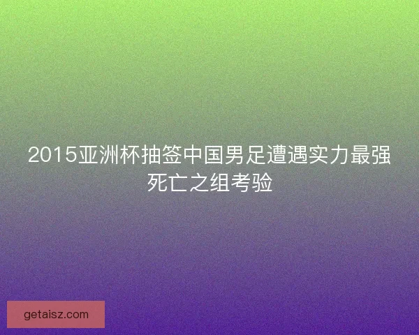 2015亚洲杯抽签中国男足遭遇实力最强死亡之组考验