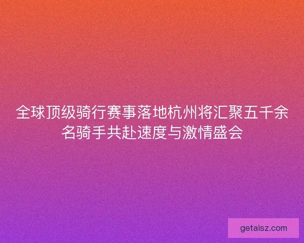全球顶级骑行赛事落地杭州将汇聚五千余名骑手共赴速度与激情盛会
