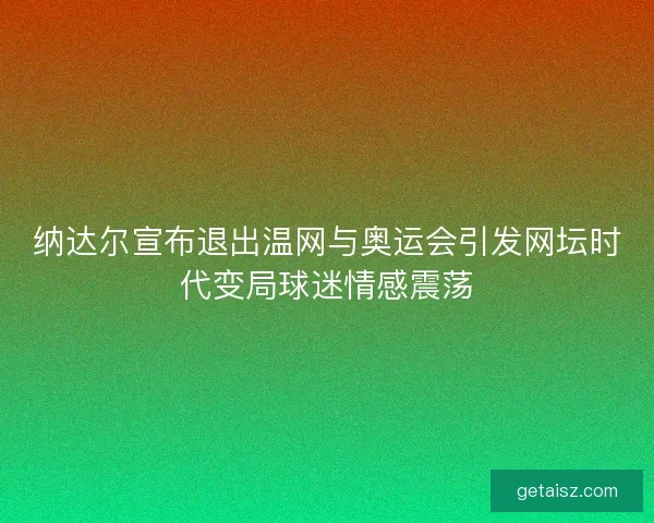 纳达尔宣布退出温网与奥运会引发网坛时代变局球迷情感震荡