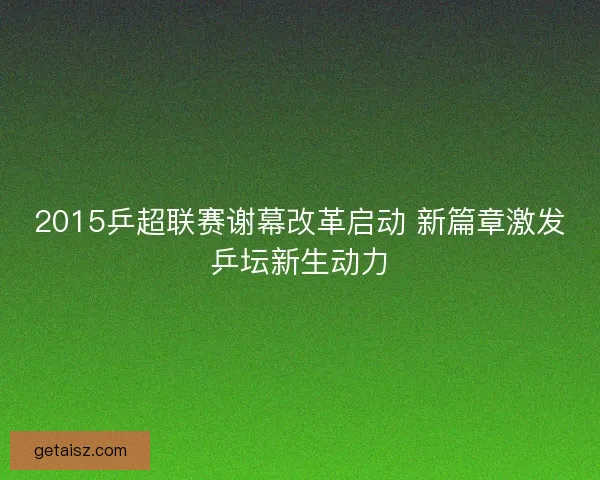 2015乒超联赛谢幕改革启动 新篇章激发乒坛新生动力