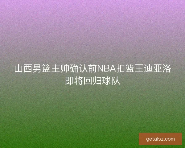 山西男篮主帅确认前NBA扣篮王迪亚洛即将回归球队