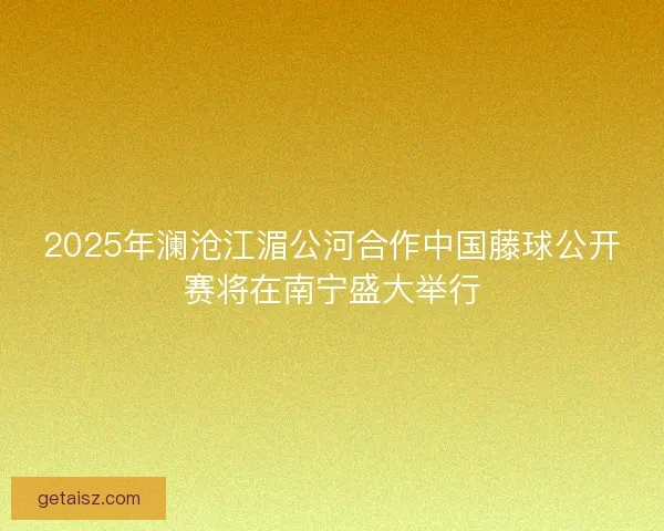 2025年澜沧江湄公河合作中国藤球公开赛将在南宁盛大举行