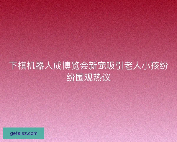 下棋机器人成博览会新宠吸引老人小孩纷纷围观热议
