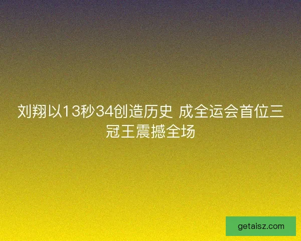 刘翔以13秒34创造历史 成全运会首位三冠王震撼全场