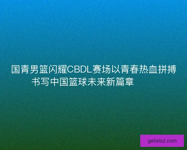 国青男篮闪耀CBDL赛场以青春热血拼搏书写中国篮球未来新篇章 🏀🔥