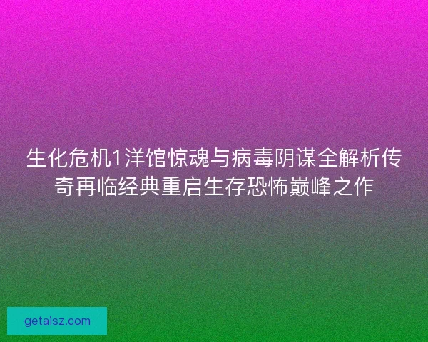 生化危机1洋馆惊魂与病毒阴谋全解析传奇再临经典重启生存恐怖巅峰之作