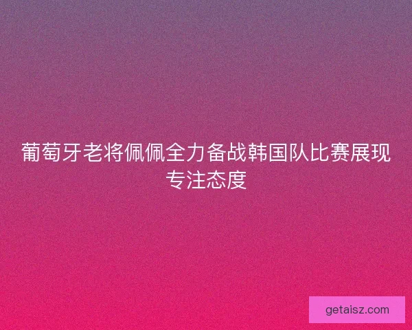 葡萄牙老将佩佩全力备战韩国队比赛展现专注态度