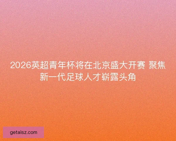 2026英超青年杯将在北京盛大开赛 聚焦新一代足球人才崭露头角