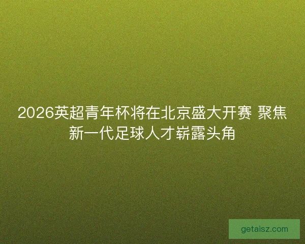 2026英超青年杯将在北京盛大开赛 聚焦新一代足球人才崭露头角