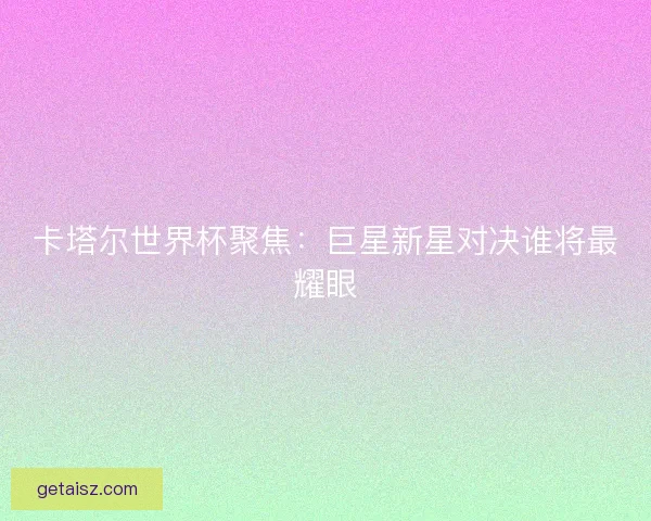 卡塔尔世界杯聚焦：巨星新星对决谁将最耀眼