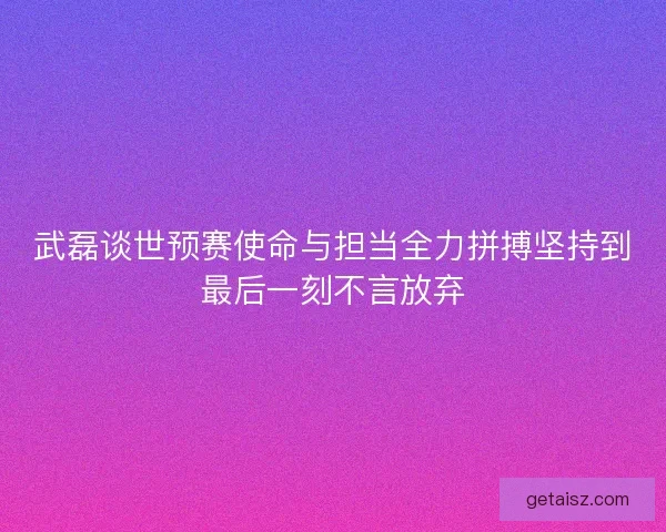 武磊谈世预赛使命与担当全力拼搏坚持到最后一刻不言放弃