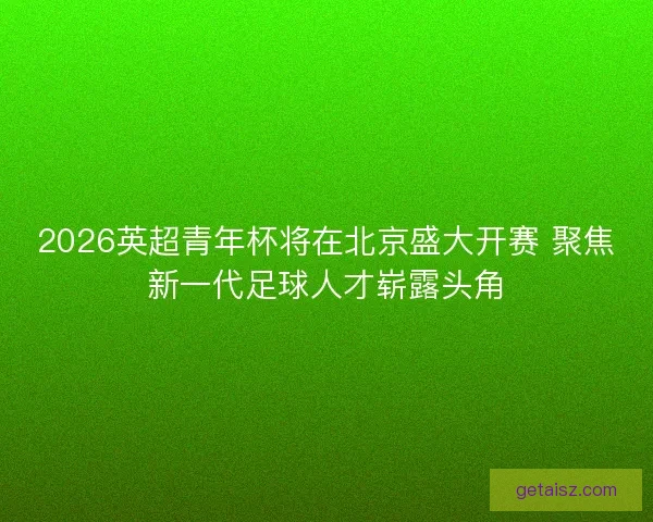 2026英超青年杯将在北京盛大开赛 聚焦新一代足球人才崭露头角