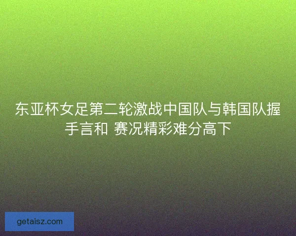 东亚杯女足第二轮激战中国队与韩国队握手言和 赛况精彩难分高下