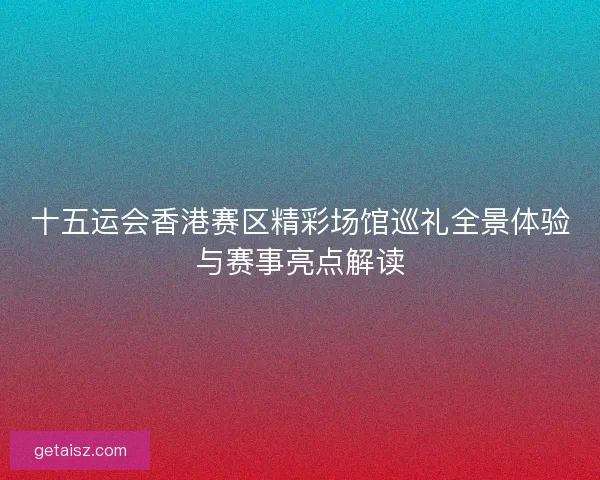 十五运会香港赛区精彩场馆巡礼全景体验与赛事亮点解读
