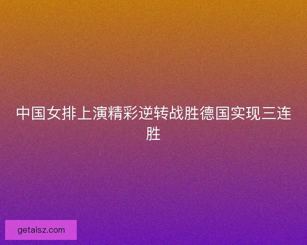 中国女排上演精彩逆转战胜德国实现三连胜