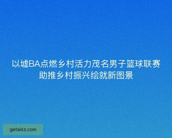 以墟BA点燃乡村活力茂名男子篮球联赛助推乡村振兴绘就新图景