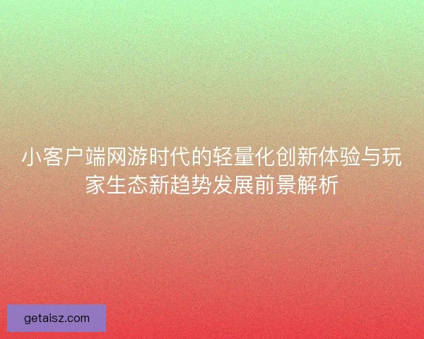 小客户端网游时代的轻量化创新体验与玩家生态新趋势发展前景解析