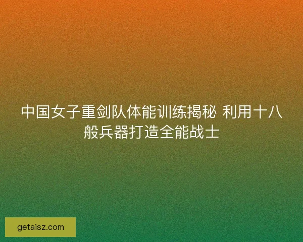 中国女子重剑队体能训练揭秘 利用十八般兵器打造全能战士