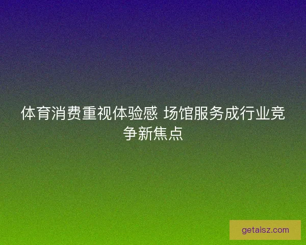 体育消费重视体验感 场馆服务成行业竞争新焦点