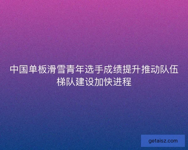 中国单板滑雪青年选手成绩提升推动队伍梯队建设加快进程
