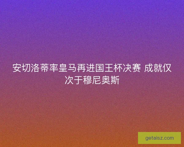 安切洛蒂率皇马再进国王杯决赛 成就仅次于穆尼奥斯